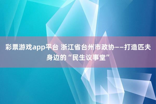 彩票游戏app平台 浙江省台州市政协——打造匹夫身边的“民生议事堂”