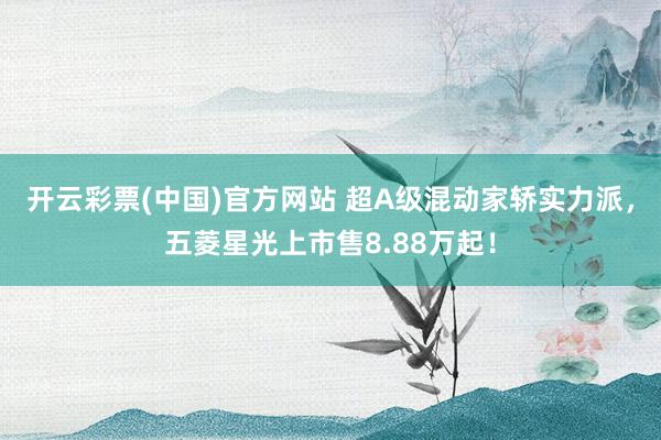 开云彩票(中国)官方网站 超A级混动家轿实力派，五菱星光上市售8.88万起！