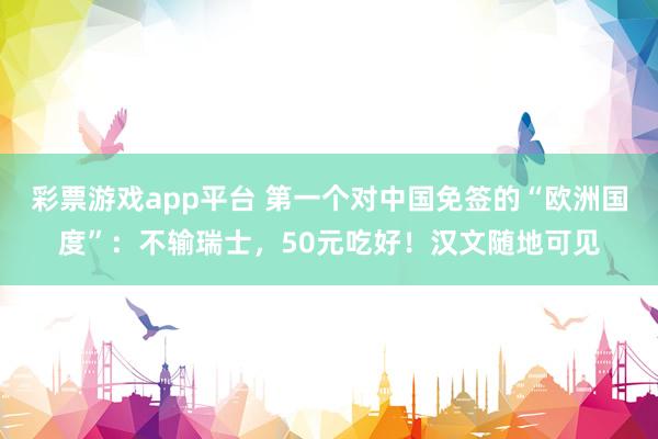 彩票游戏app平台 第一个对中国免签的“欧洲国度”：不输瑞士，50元吃好！汉文随地可见