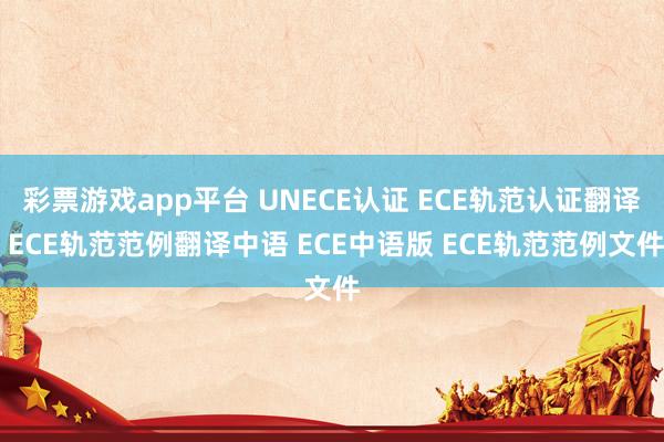 彩票游戏app平台 UNECE认证 ECE轨范认证翻译 ECE轨范范例翻译中语 ECE中语版 ECE轨范范例文件