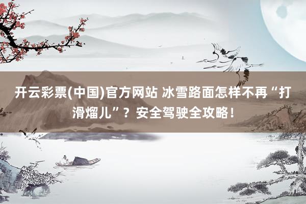 开云彩票(中国)官方网站 冰雪路面怎样不再“打滑熘儿”？安全驾驶全攻略！