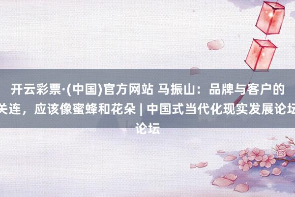 开云彩票·(中国)官方网站 马振山：品牌与客户的关连，应该像蜜蜂和花朵 | 中国式当代化现实发展论坛