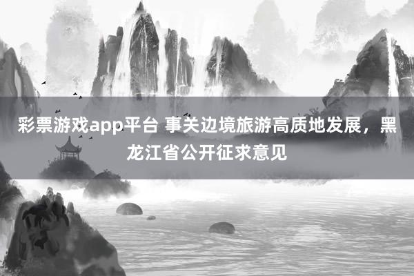 彩票游戏app平台 事关边境旅游高质地发展，黑龙江省公开征求意见