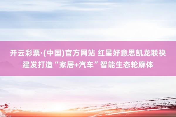 开云彩票·(中国)官方网站 红星好意思凯龙联袂建发打造“家居+汽车”智能生态轮廓体