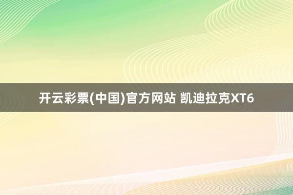 开云彩票(中国)官方网站 凯迪拉克XT6