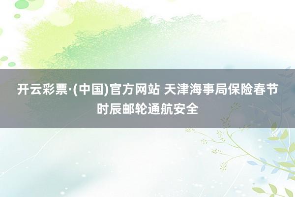 开云彩票·(中国)官方网站 天津海事局保险春节时辰邮轮通航安全
