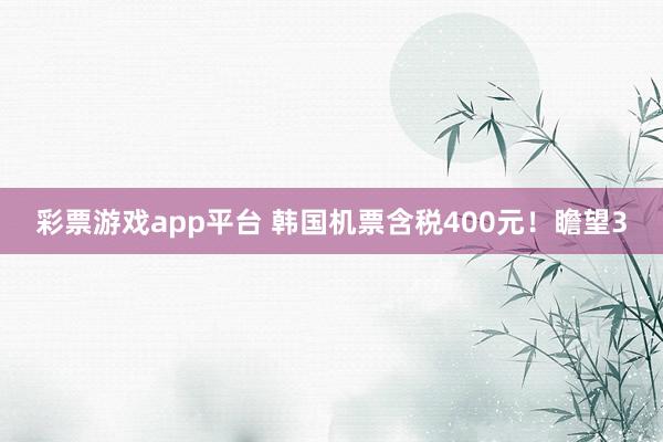 彩票游戏app平台 韩国机票含税400元！瞻望3