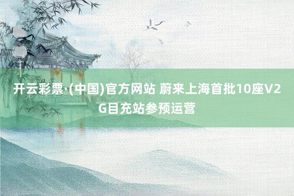 开云彩票·(中国)官方网站 蔚来上海首批10座V2G目充站参预运营