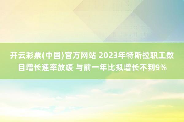 开云彩票(中国)官方网站 2023年特斯拉职工数目增长速率放缓 与前一年比拟增长不到9%