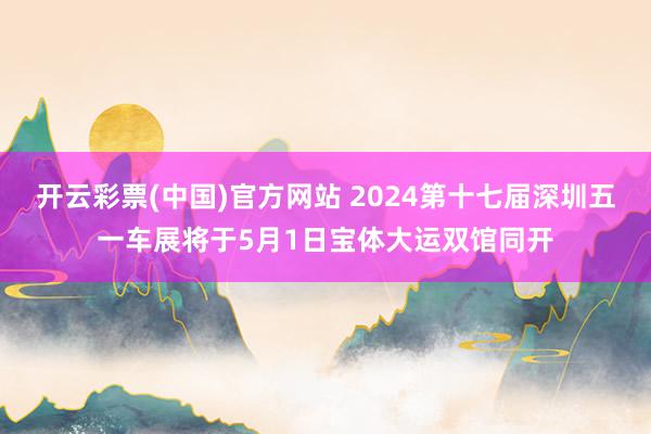 开云彩票(中国)官方网站 2024第十七届深圳五一车展将于5月1日宝体大运双馆同开