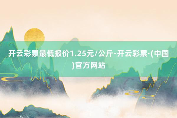 开云彩票最低报价1.25元/公斤-开云彩票·(中国)官方网站