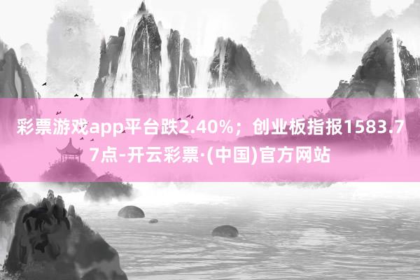 彩票游戏app平台跌2.40%；创业板指报1583.77点-开云彩票·(中国)官方网站