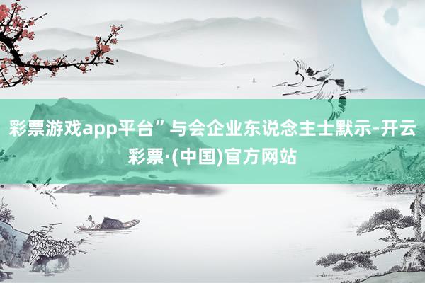彩票游戏app平台”与会企业东说念主士默示-开云彩票·(中国)官方网站