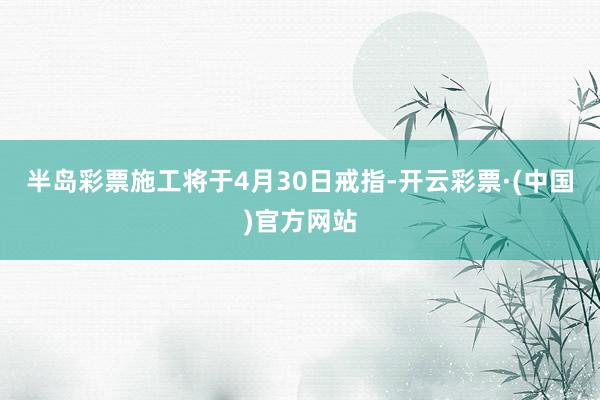半岛彩票施工将于4月30日戒指-开云彩票·(中国)官方网站