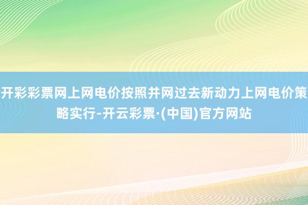开彩彩票网上网电价按照并网过去新动力上网电价策略实行-开云彩票·(中国)官方网站