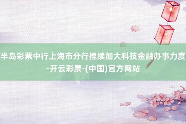 半岛彩票中行上海市分行捏续加大科技金融办事力度-开云彩票·(中国)官方网站