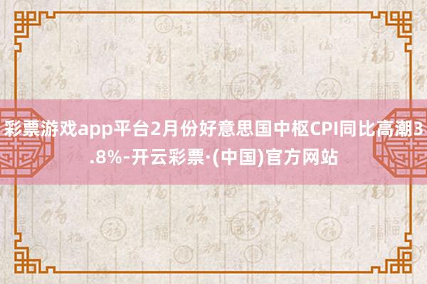 彩票游戏app平台2月份好意思国中枢CPI同比高潮3.8%-开云彩票·(中国)官方网站