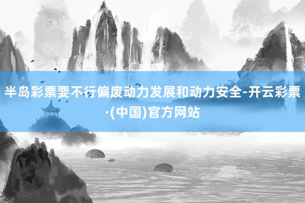 半岛彩票要不行偏废动力发展和动力安全-开云彩票·(中国)官方网站