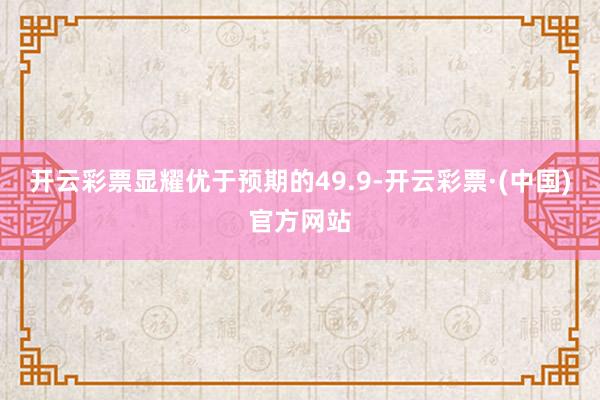 开云彩票显耀优于预期的49.9-开云彩票·(中国)官方网站