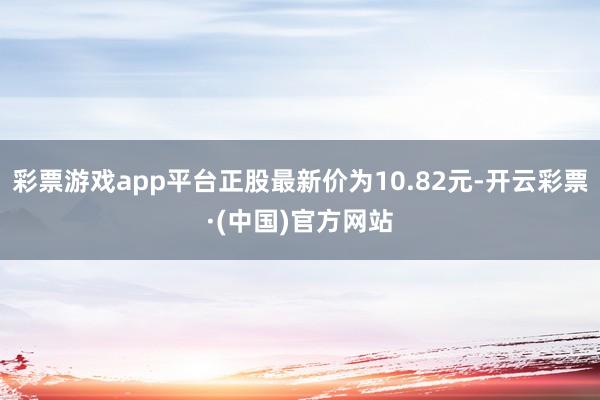 彩票游戏app平台正股最新价为10.82元-开云彩票·(中国)官方网站
