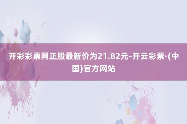 开彩彩票网正股最新价为21.82元-开云彩票·(中国)官方网站