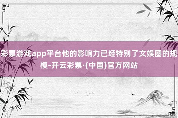 彩票游戏app平台他的影响力已经特别了文娱圈的规模-开云彩票·(中国)官方网站