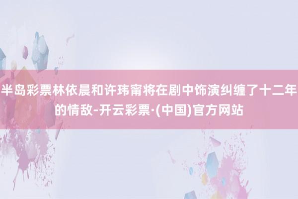 半岛彩票林依晨和许玮甯将在剧中饰演纠缠了十二年的情敌-开云彩票·(中国)官方网站