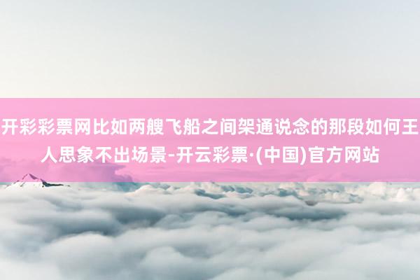 开彩彩票网比如两艘飞船之间架通说念的那段如何王人思象不出场景-开云彩票·(中国)官方网站