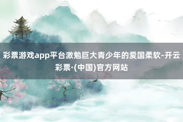 彩票游戏app平台激勉巨大青少年的爱国柔软-开云彩票·(中国)官方网站