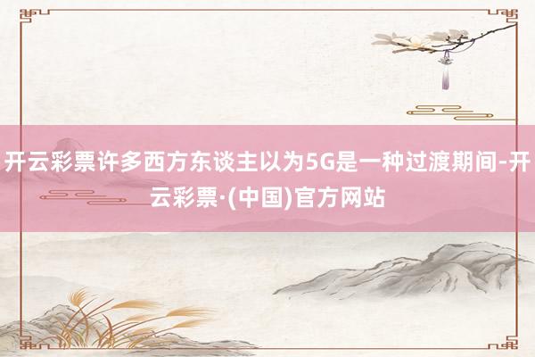 开云彩票许多西方东谈主以为5G是一种过渡期间-开云彩票·(中国)官方网站