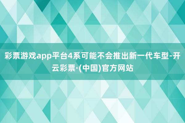 彩票游戏app平台4系可能不会推出新一代车型-开云彩票·(中国)官方网站