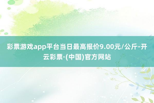 彩票游戏app平台当日最高报价9.00元/公斤-开云彩票·(中国)官方网站
