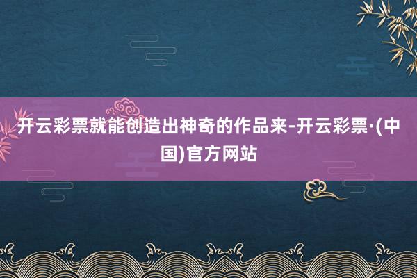 开云彩票就能创造出神奇的作品来-开云彩票·(中国)官方网站