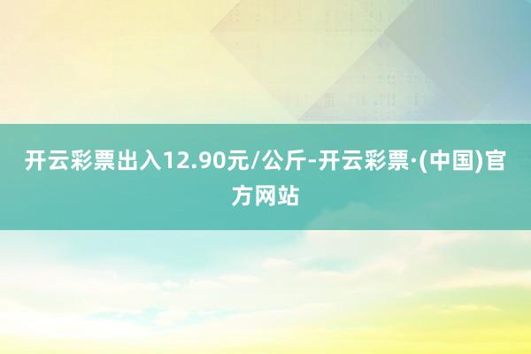 开云彩票出入12.90元/公斤-开云彩票·(中国)官方网站