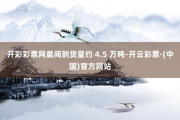 开彩彩票网晨间到货量约 4.5 万吨-开云彩票·(中国)官方网站
