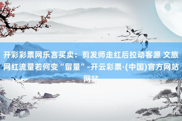 开彩彩票网乐言买卖:剪发师走红后拉动客源 文旅网红流量若何变“留量”-开云彩票·(中国)官方网站