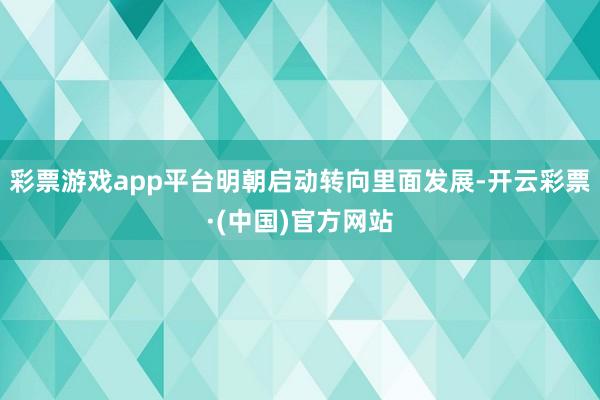 彩票游戏app平台明朝启动转向里面发展-开云彩票·(中国)官方网站