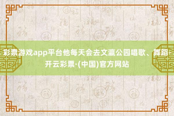 彩票游戏app平台他每天会去文瀛公园唱歌、舞蹈-开云彩票·(中国)官方网站
