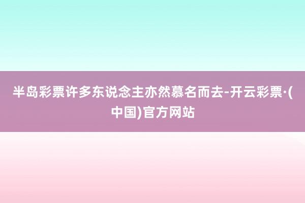 半岛彩票许多东说念主亦然慕名而去-开云彩票·(中国)官方网站