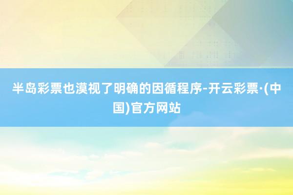 半岛彩票也漠视了明确的因循程序-开云彩票·(中国)官方网站