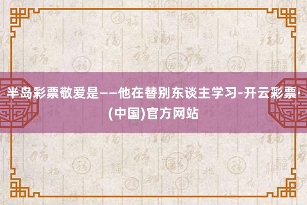 半岛彩票敬爱是——他在替别东谈主学习-开云彩票·(中国)官方网站