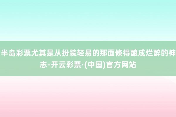 半岛彩票尤其是从扮装轻易的那面倏得酿成烂醉的神志-开云彩票·(中国)官方网站