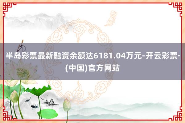半岛彩票最新融资余额达6181.04万元-开云彩票·(中国)官方网站