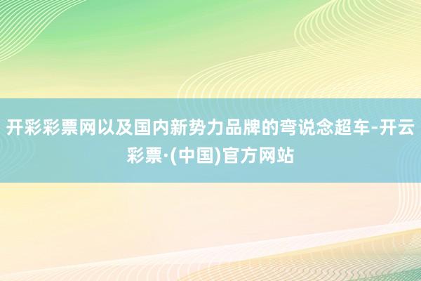 开彩彩票网以及国内新势力品牌的弯说念超车-开云彩票·(中国)官方网站