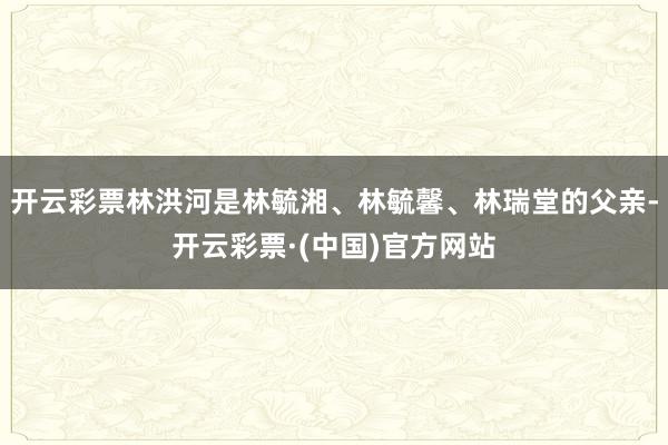 开云彩票林洪河是林毓湘、林毓馨、林瑞堂的父亲-开云彩票·(中国)官方网站