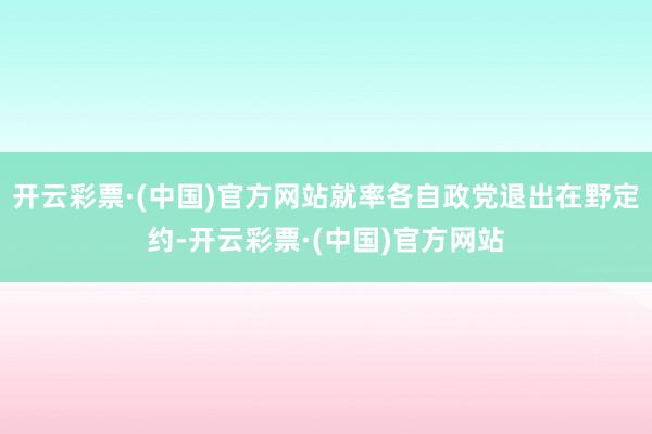 开云彩票·(中国)官方网站就率各自政党退出在野定约-开云彩票·(中国)官方网站