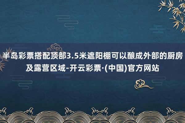 半岛彩票搭配顶部3.5米遮阳棚可以酿成外部的厨房及露营区域-开云彩票·(中国)官方网站