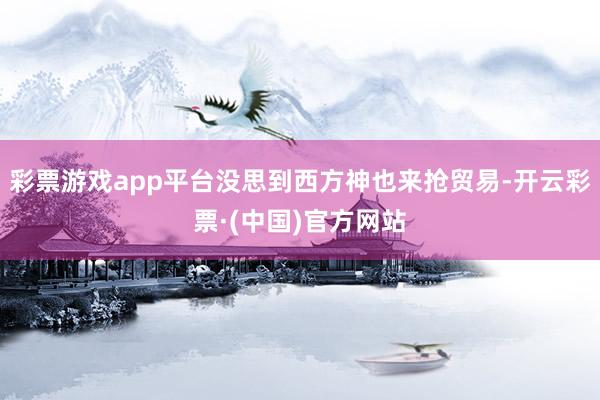 彩票游戏app平台没思到西方神也来抢贸易-开云彩票·(中国)官方网站