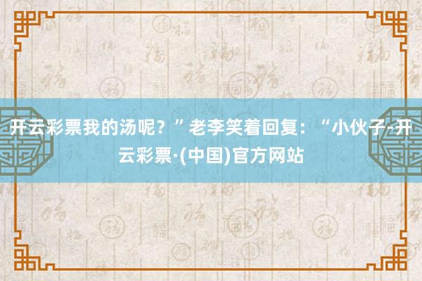 开云彩票我的汤呢？”老李笑着回复：“小伙子-开云彩票·(中国)官方网站