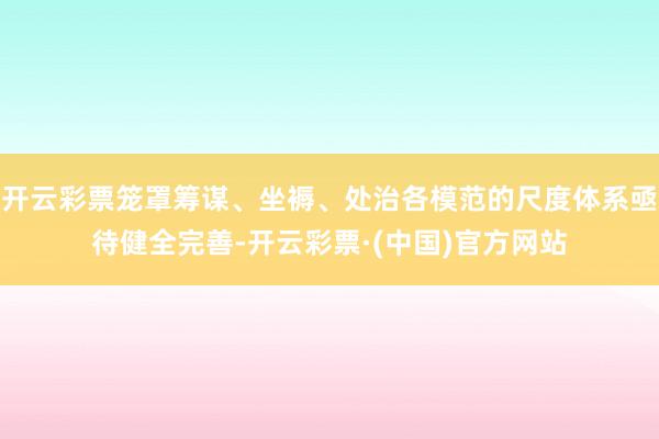 开云彩票笼罩筹谋、坐褥、处治各模范的尺度体系亟待健全完善-开云彩票·(中国)官方网站